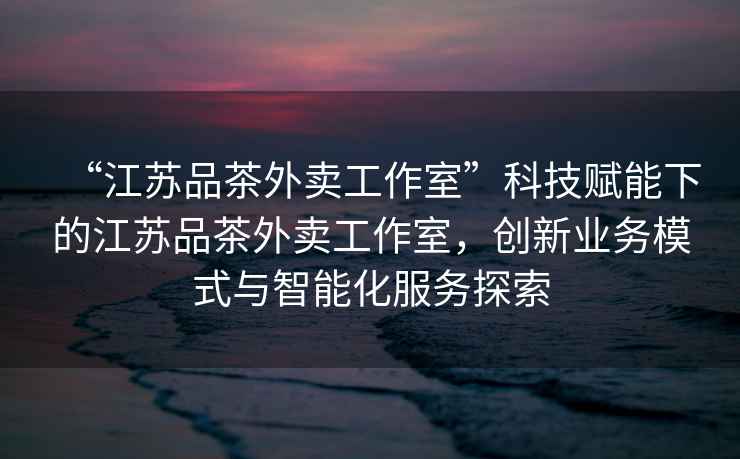 “江蘇品茶外賣(mài)工作室”科技賦能下的江蘇品茶外賣(mài)工作室，創(chuàng  )新業(yè)務(wù)模式與智能化服務(wù)探索