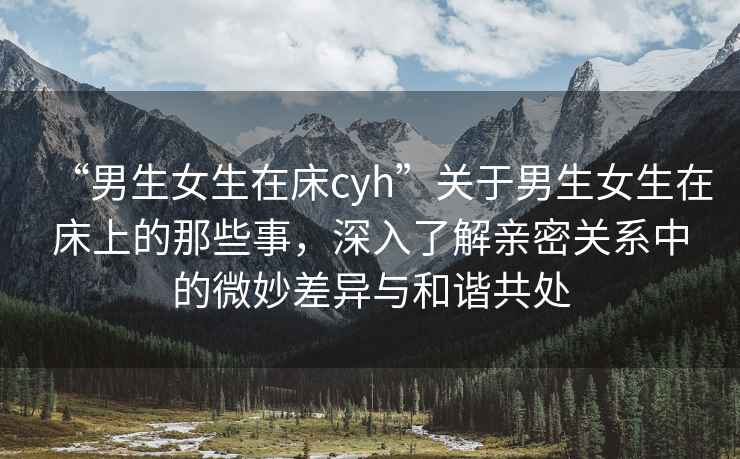 “男生女生在床cyh”關(guān)于男生女生在床上的那些事，深入了解親密關(guān)系中的微妙差異與和諧共處