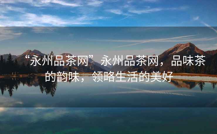 “永州品茶網(wǎng)”永州品茶網(wǎng)，品味茶的韻味，領(lǐng)略生活的美好