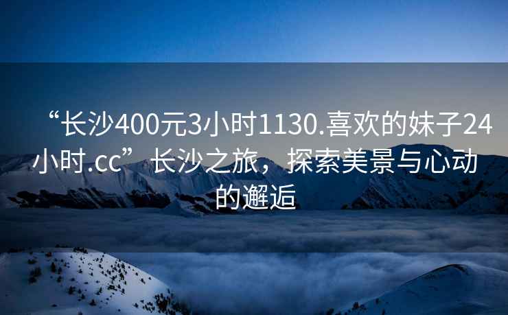 “長(cháng)沙400元3小時(shí)1130.喜歡的妹子24小時(shí).cc”長(cháng)沙之旅，探索美景與心動(dòng)的邂逅