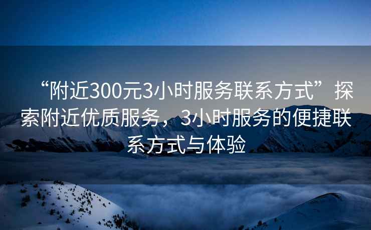 “附近300元3小時(shí)服務(wù)聯(lián)系方式”探索附近優(yōu)質(zhì)服務(wù)，3小時(shí)服務(wù)的便捷聯(lián)系方式與體驗