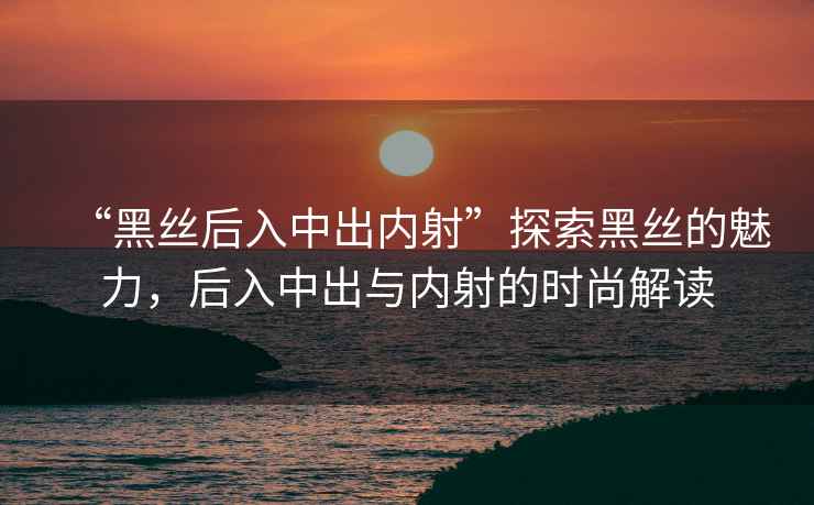 “黑絲后入中出內射”探索黑絲的魅力，后入中出與內射的時(shí)尚解讀