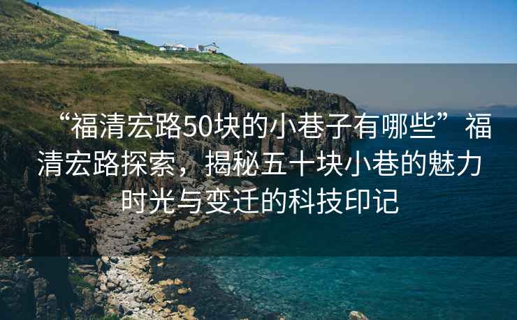 “福清宏路50塊的小巷子有哪些”福清宏路探索，揭秘五十塊小巷的魅力時(shí)光與變遷的科技印記
