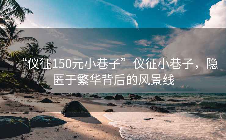 “儀征150元小巷子”儀征小巷子，隱匿于繁華背后的風(fēng)景線(xiàn)
