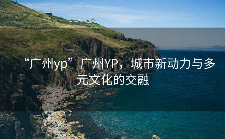 “廣州yp”廣州YP，城市新動(dòng)力與多元文化的交融