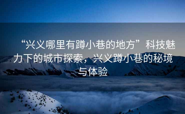“興義哪里有蹲小巷的地方”科技魅力下的城市探索，興義蹲小巷的秘境與體驗