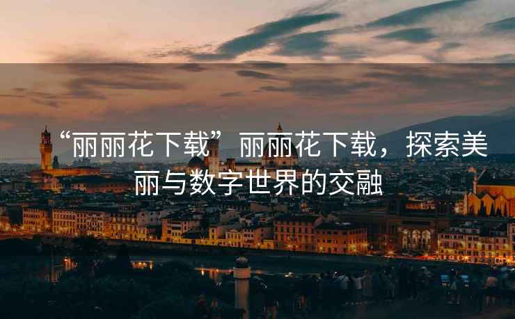 “麗麗花下載”麗麗花下載，探索美麗與數字世界的交融