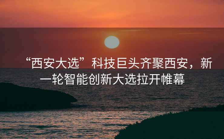 “西安大選”科技巨頭齊聚西安，新一輪智能創(chuàng  )新大選拉開(kāi)帷幕