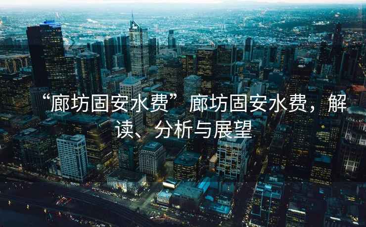 “廊坊固安水費”廊坊固安水費，解讀、分析與展望