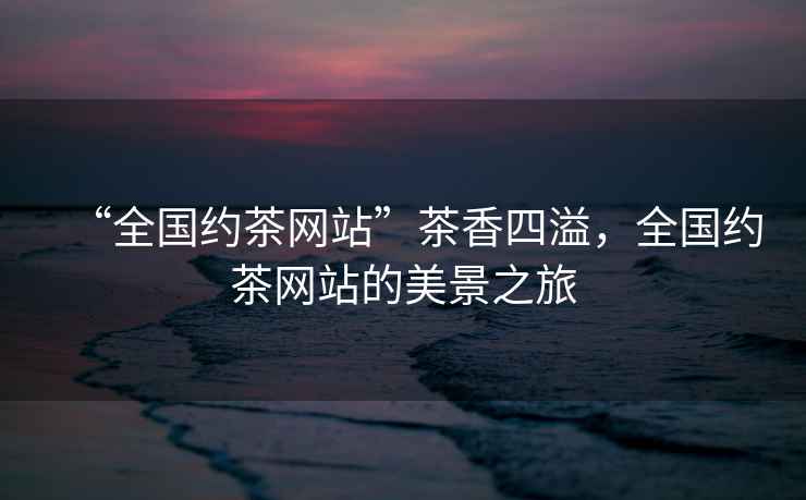 “全國約茶網(wǎng)站”茶香四溢，全國約茶網(wǎng)站的美景之旅