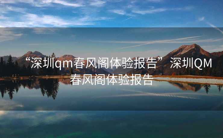 “深圳qm春風(fēng)閣體驗報告”深圳QM春風(fēng)閣體驗報告