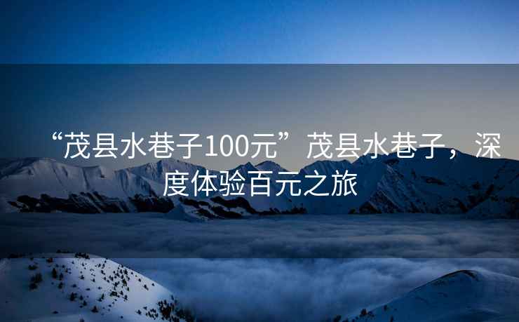 “茂縣水巷子100元”茂縣水巷子，深度體驗百元之旅