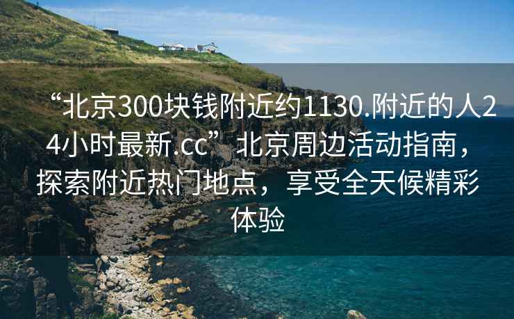 “北京300塊錢(qián)附近約1130.附近的人24小時(shí)最新.cc”北京周邊活動(dòng)指南，探索附近熱門(mén)地點(diǎn)，享受全天候精彩體驗