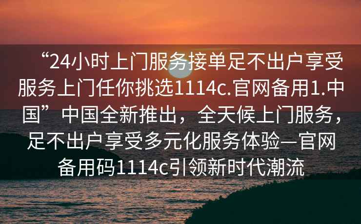 “24小時(shí)上門(mén)服務(wù)接單足不出戶(hù)享受服務(wù)上門(mén)任你挑選1114c.官網(wǎng)備用1.中國”中國全新推出，全天候上門(mén)服務(wù)，足不出戶(hù)享受多元化服務(wù)體驗—官網(wǎng)備用碼1114c引領(lǐng)新時(shí)代潮流