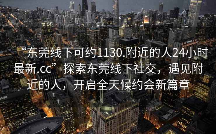 “東莞線(xiàn)下可約1130.附近的人24小時(shí)最新.cc”探索東莞線(xiàn)下社交，遇見(jiàn)附近的人，開(kāi)啟全天候約會(huì )新篇章