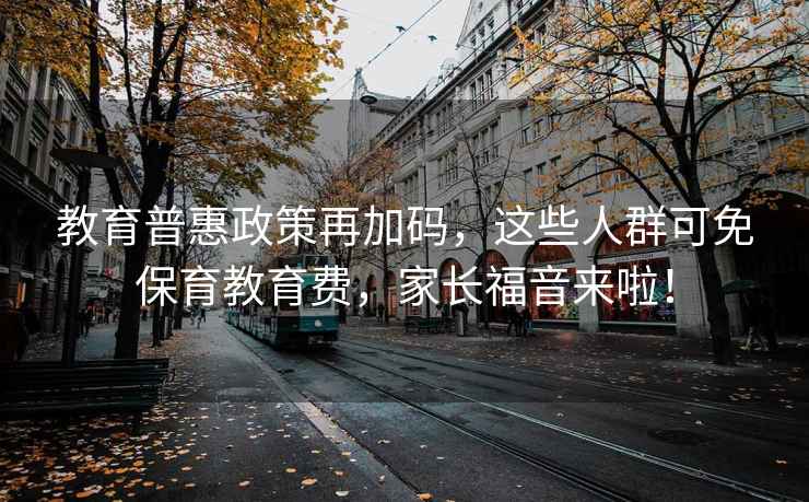 教育普惠政策再加碼，這些人群可免保育教育費，家長(cháng)福音來(lái)啦！