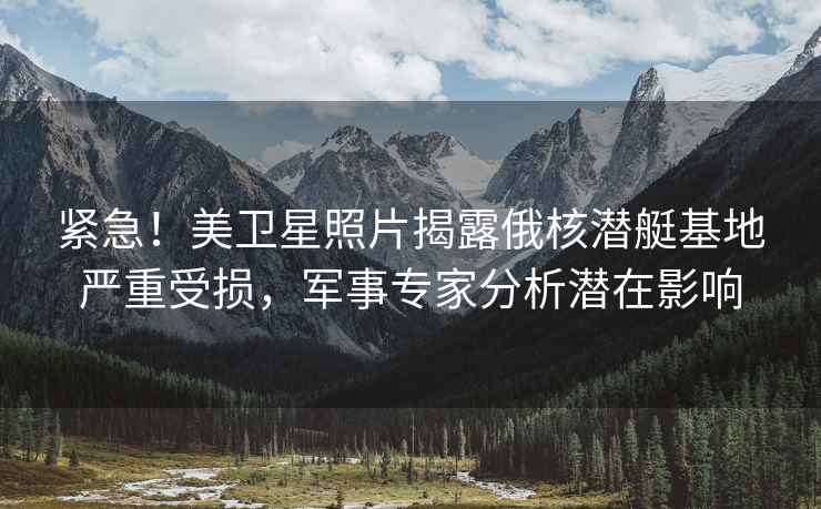 緊急！美衛星照片揭露俄核潛艇基地嚴重受損，軍事專(zhuān)家分析潛在影響