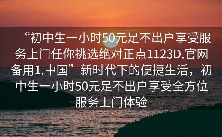 “初中生一小時(shí)50元足不出戶(hù)享受服務(wù)上門(mén)任你挑選絕對正點(diǎn)1123D.官網(wǎng)備用1.中國”新時(shí)代下的便捷生活，初中生一小時(shí)50元足不出戶(hù)享受全方位服務(wù)上門(mén)體驗