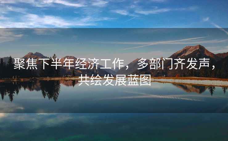 聚焦下半年經(jīng)濟工作，多部門(mén)齊發(fā)聲，共繪發(fā)展藍圖