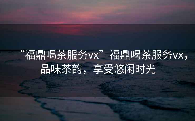 “福鼎喝茶服務(wù)vx”福鼎喝茶服務(wù)vx，品味茶韻，享受悠閑時(shí)光