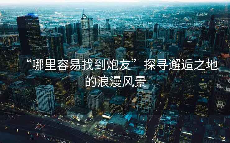 “哪里容易找到炮友”探尋邂逅之地的浪漫風(fēng)景