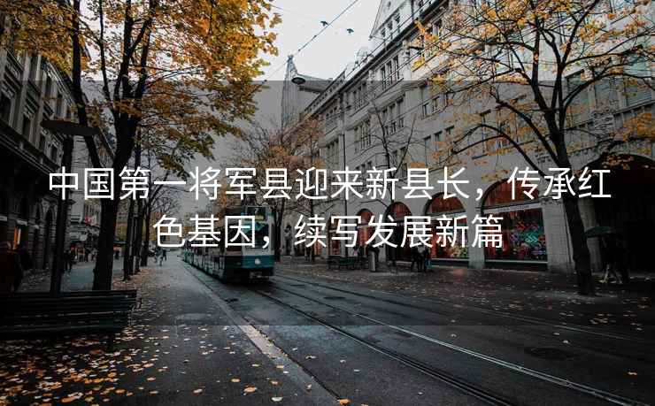 中國第一將軍縣迎來(lái)新縣長(cháng)，傳承紅色基因，續寫(xiě)發(fā)展新篇