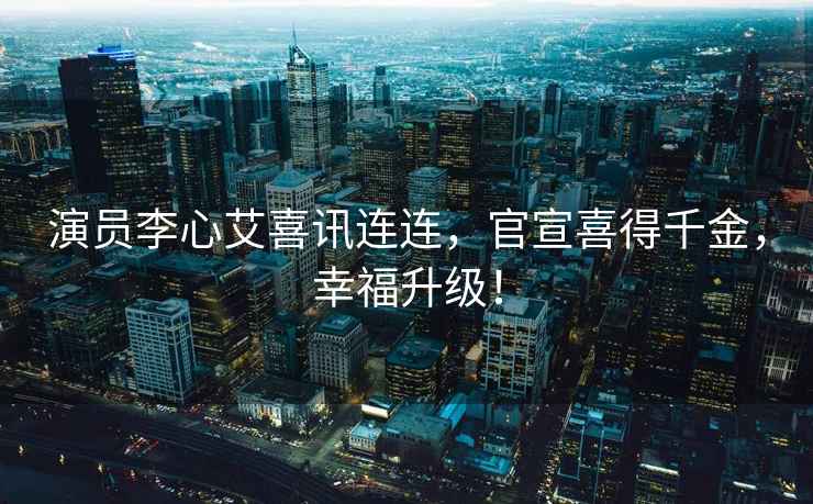 演員李心艾喜訊連連，官宣喜得千金，幸福升級！