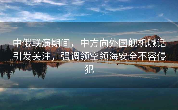 中俄聯(lián)演期間，中方向外國艦機喊話(huà)引發(fā)關(guān)注，強調領(lǐng)空領(lǐng)海安全不容侵犯