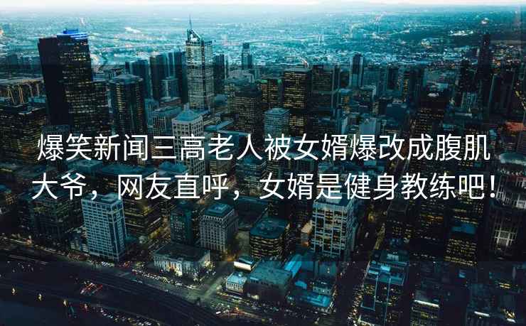 爆笑新聞三高老人被女婿爆改成腹肌大爺，網(wǎng)友直呼，女婿是健身教練吧！