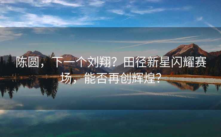 陳圓，下一個(gè)劉翔？田徑新星閃耀賽場(chǎng)，能否再創(chuàng  )輝煌？