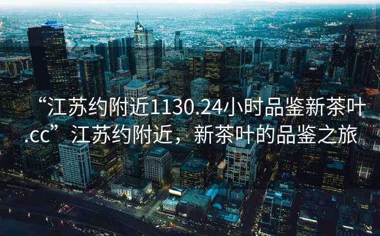 “江蘇約附近1130.24小時(shí)品鑒新茶葉.cc”江蘇約附近，新茶葉的品鑒之旅