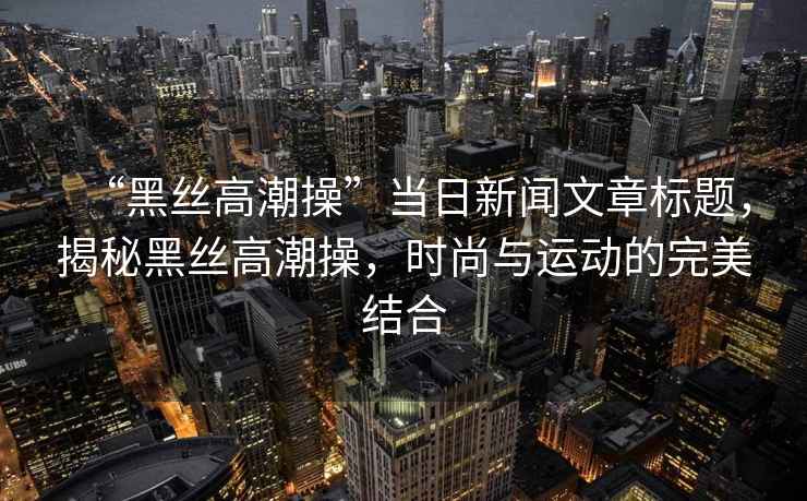 “黑絲高潮操”當日新聞文章標題，揭秘黑絲高潮操，時(shí)尚與運動(dòng)的完美結合