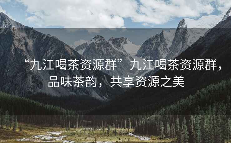 “九江喝茶資源群”九江喝茶資源群，品味茶韻，共享資源之美