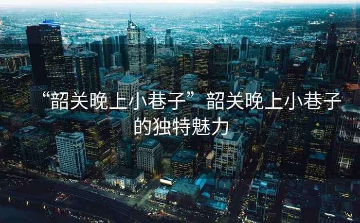 “韶關(guān)晚上小巷子”韶關(guān)晚上小巷子的獨特魅力