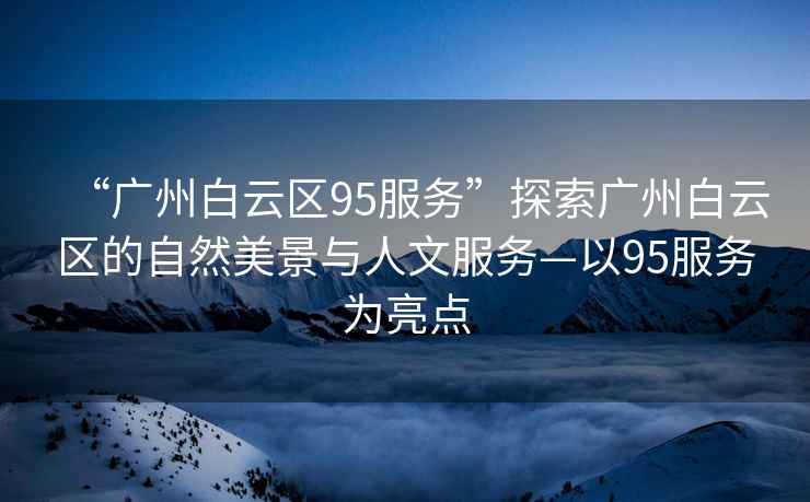 “廣州白云區95服務(wù)”探索廣州白云區的自然美景與人文服務(wù)—以95服務(wù)為亮點(diǎn)