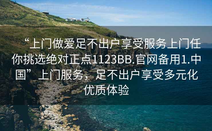 “上門(mén)做愛(ài)足不出戶(hù)享受服務(wù)上門(mén)任你挑選絕對正點(diǎn)1123BB.官網(wǎng)備用1.中國”上門(mén)服務(wù)，足不出戶(hù)享受多元化優(yōu)質(zhì)體驗