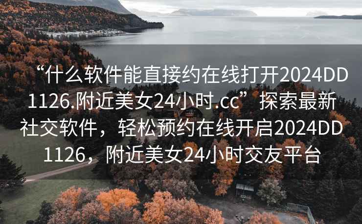 “什么軟件能直接約在線(xiàn)打開(kāi)2024DD1126.附近美女24小時(shí).cc”探索最新社交軟件，輕松預約在線(xiàn)開(kāi)啟2024DD1126，附近美女24小時(shí)交友平臺