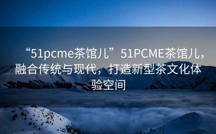 “51pcme茶館兒”51PCME茶館兒，融合傳統與現代，打造新型茶文化體驗空間
