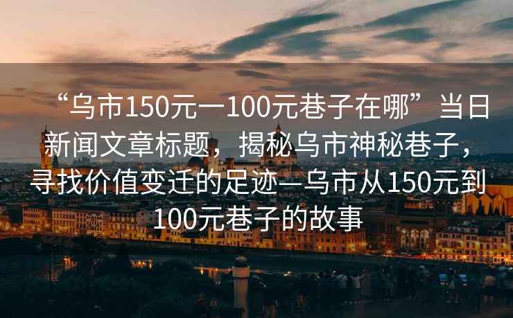 “烏市150元一100元巷子在哪”當日新聞文章標題，揭秘烏市神秘巷子，尋找價(jià)值變遷的足跡—烏市從150元到100元巷子的故事