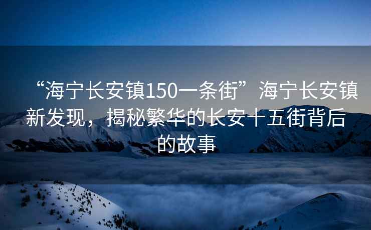 “海寧長(cháng)安鎮150一條街”海寧長(cháng)安鎮新發(fā)現，揭秘繁華的長(cháng)安十五街背后的故事