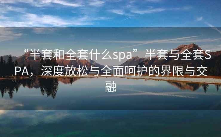 “半套和全套什么spa”半套與全套SPA，深度放松與全面呵護的界限與交融