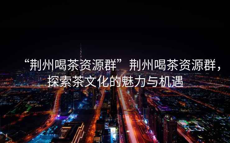 “荊州喝茶資源群”荊州喝茶資源群，探索茶文化的魅力與機遇