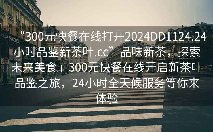“300元快餐在線(xiàn)打開(kāi)2024DD1124.24小時(shí)品鑒新茶葉.cc”品味新茶，探索未來(lái)美食』300元快餐在線(xiàn)開(kāi)啟新茶葉品鑒之旅，24小時(shí)全天候服務(wù)等你來(lái)體驗
