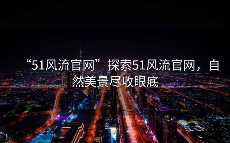 “51風(fēng)流官網(wǎng)”探索51風(fēng)流官網(wǎng)，自然美景盡收眼底