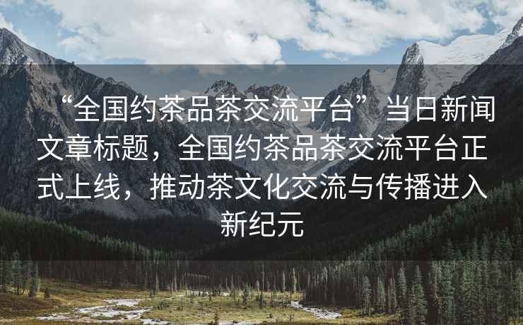 “全國約茶品茶交流平臺”當日新聞文章標題，全國約茶品茶交流平臺正式上線(xiàn)，推動(dòng)茶文化交流與傳播進(jìn)入新紀元