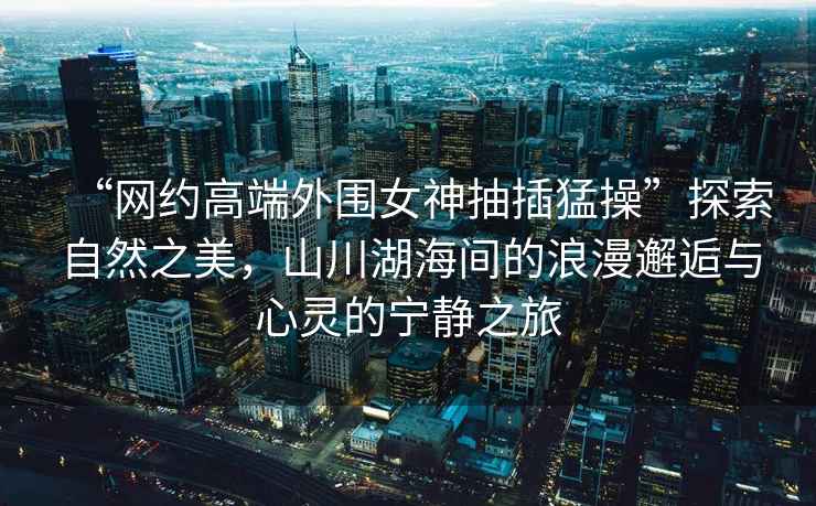 “網(wǎng)約高端外圍女神抽插猛操”探索自然之美，山川湖海間的浪漫邂逅與心靈的寧靜之旅