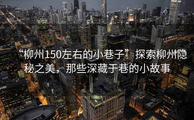 “柳州150左右的小巷子”探索柳州隱秘之美，那些深藏于巷的小故事
