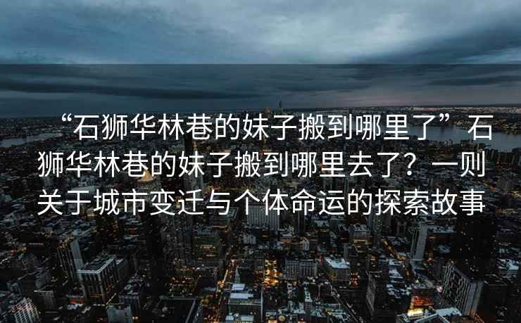 “石獅華林巷的妹子搬到哪里了”石獅華林巷的妹子搬到哪里去了？一則關(guān)于城市變遷與個(gè)體命運的探索故事