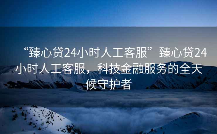 “臻心貸24小時(shí)人工客服”臻心貸24小時(shí)人工客服，科技金融服務(wù)的全天候守護者