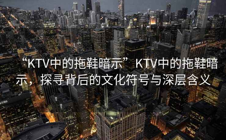 “KTV中的拖鞋暗示”KTV中的拖鞋暗示，探尋背后的文化符號與深層含義